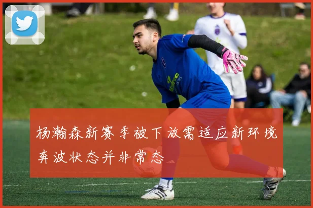杨瀚森新赛季被下放需适应新环境奔波状态并非常态