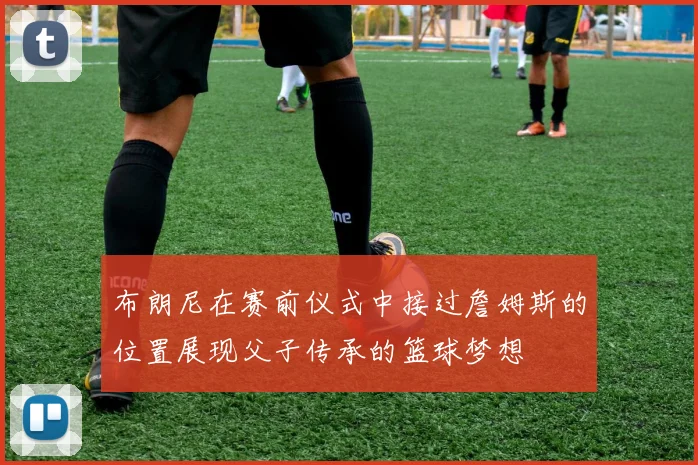 布朗尼在赛前仪式中接过詹姆斯的位置展现父子传承的篮球梦想