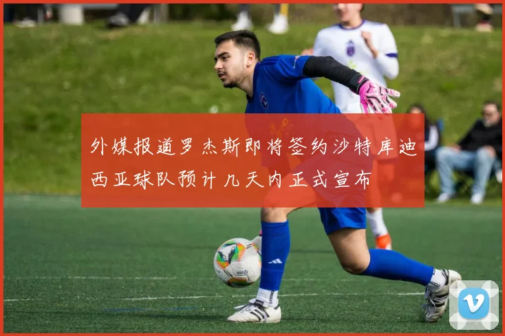 外媒报道罗杰斯即将签约沙特库迪西亚球队预计几天内正式宣布