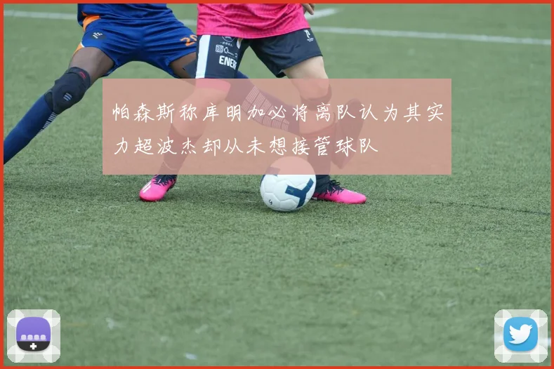 帕森斯称库明加必将离队认为其实力超波杰却从未想接管球队