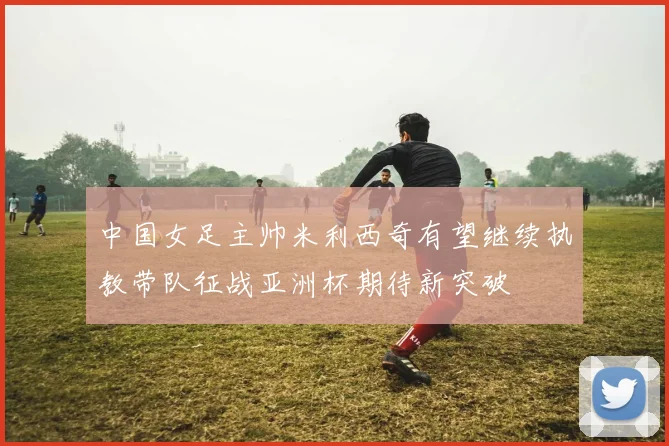 中国女足主帅米利西奇有望继续执教带队征战亚洲杯期待新突破