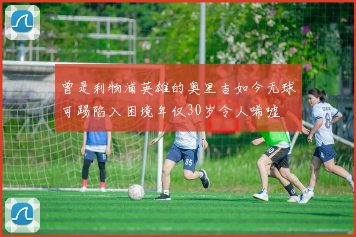 曾是利物浦英雄的奥里吉如今无球可踢陷入困境年仅30岁令人唏嘘