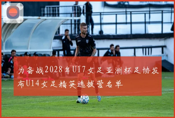 为备战2028年U17女足亚洲杯足协发布U14女足精英选拔营名单
