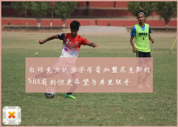 白巧克力认为字母哥加盟尼克斯对NBA有利但更希望与库里联手