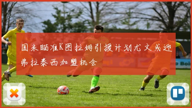 国米瞄准K图拉姆引援计划尤文或迎弗拉泰西加盟机会