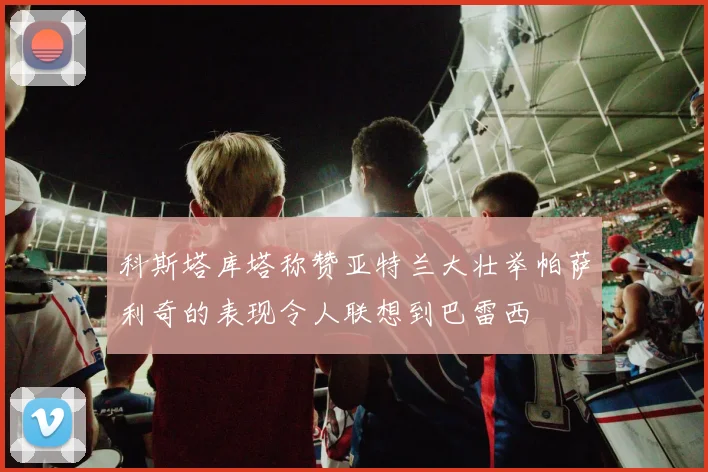 科斯塔库塔称赞亚特兰大壮举帕萨利奇的表现令人联想到巴雷西