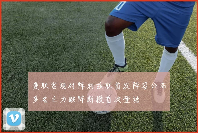 曼联客场对阵利兹联首发阵容公布多名主力缺阵新援首次登场