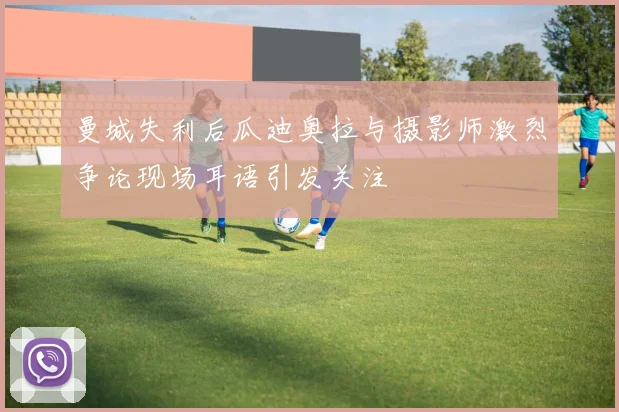 曼城失利后瓜迪奥拉与摄影师激烈争论现场耳语引发关注