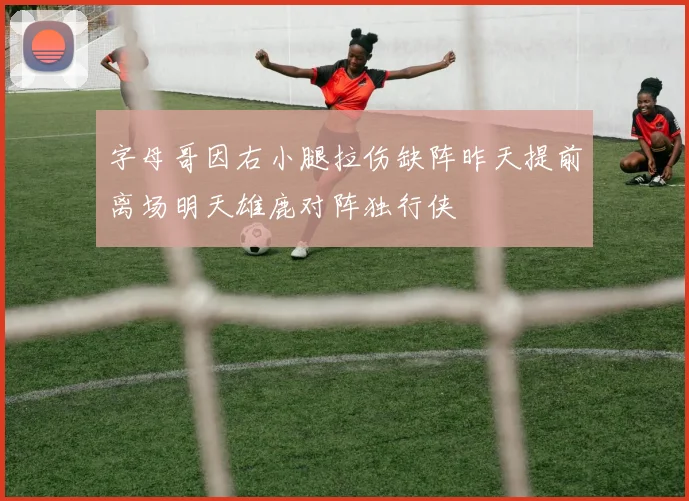 字母哥因右小腿拉伤缺阵昨天提前离场明天雄鹿对阵独行侠