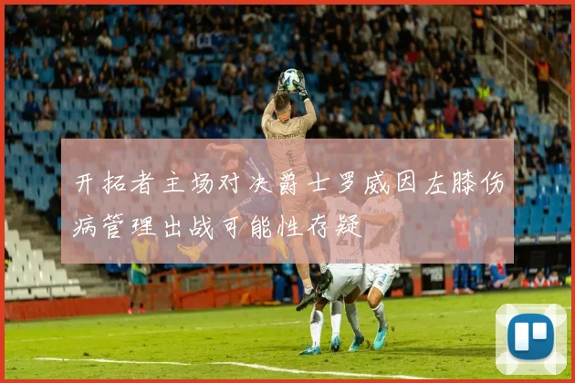 开拓者主场对决爵士罗威因左膝伤病管理出战可能性存疑