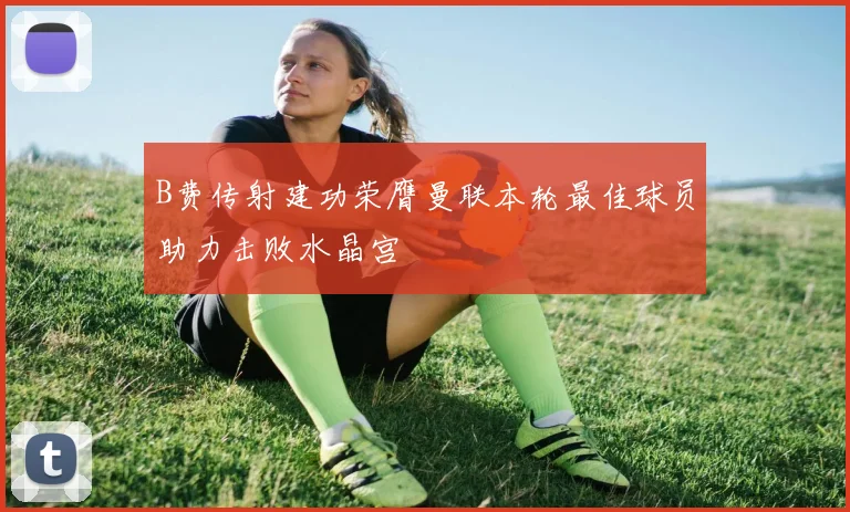 B费传射建功荣膺曼联本轮最佳球员助力击败水晶宫