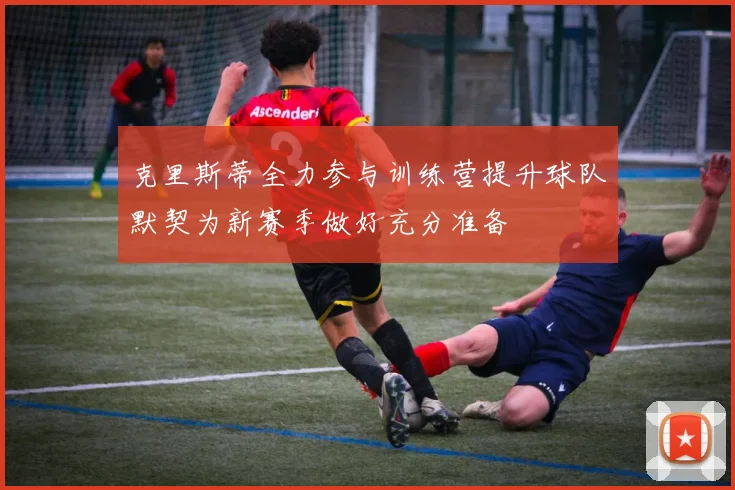 克里斯蒂全力参与训练营提升球队默契为新赛季做好充分准备