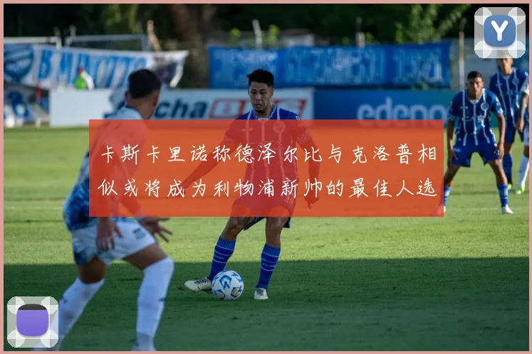 卡斯卡里诺称德泽尔比与克洛普相似或将成为利物浦新帅的最佳人选
