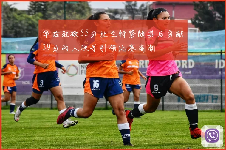 华兹狂砍55分杜兰特紧随其后贡献39分两人联手引领比赛高潮