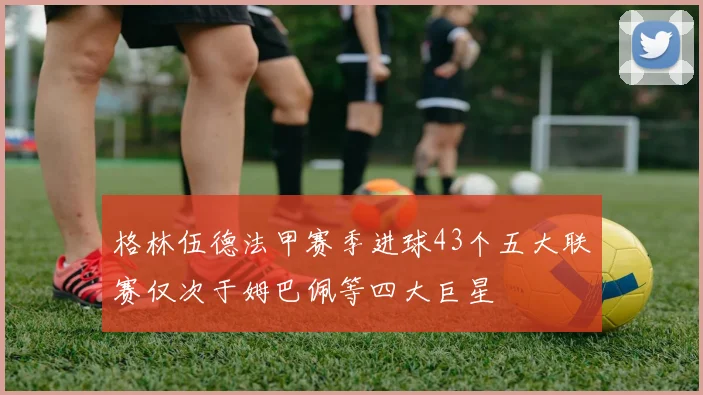 格林伍德法甲赛季进球43个五大联赛仅次于姆巴佩等四大巨星