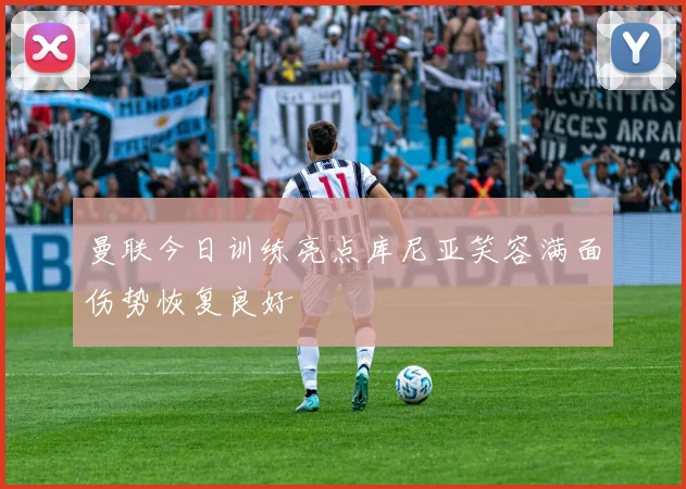 曼联今日训练亮点库尼亚笑容满面伤势恢复良好