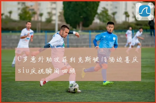 C罗意外助攻菲利克斯破门场边喜庆siu庆祝瞬间回顾