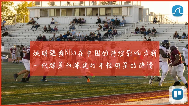 姚明强调NBA在中国的持续影响力新一代球员和球迷对年轻明星的热情不减