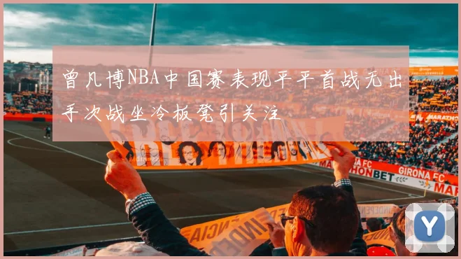 曾凡博NBA中国赛表现平平首战无出手次战坐冷板凳引关注