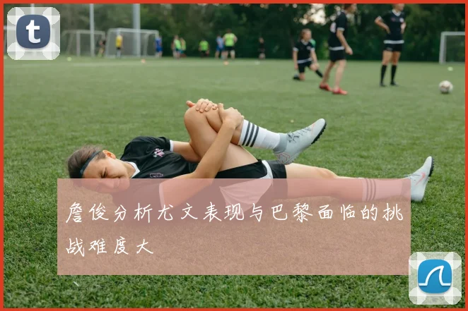 詹俊分析尤文表现与巴黎面临的挑战难度大