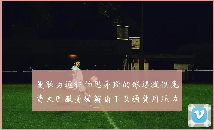 曼联为远征伯恩茅斯的球迷提供免费大巴服务缓解南下交通费用压力