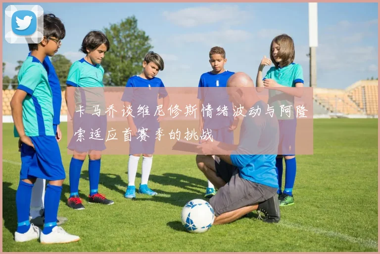 卡马乔谈维尼修斯情绪波动与阿隆索适应首赛季的挑战