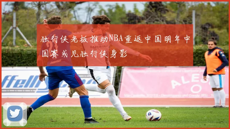 独行侠老板推动NBA重返中国明年中国赛或见独行侠身影