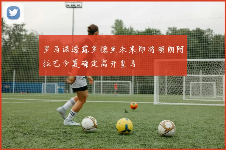 罗马诺透露罗德里未来即将明朗阿拉巴今夏确定离开皇马