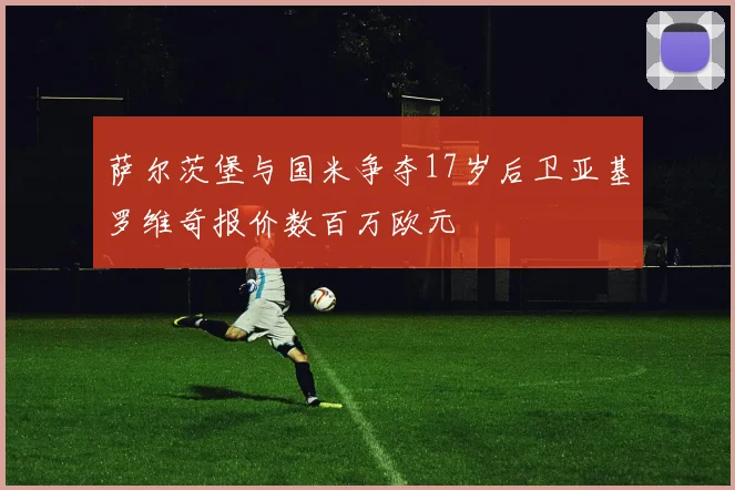 萨尔茨堡与国米争夺17岁后卫亚基罗维奇报价数百万欧元