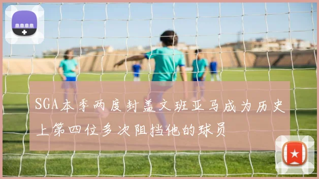 SGA本季两度封盖文班亚马成为历史上第四位多次阻挡他的球员