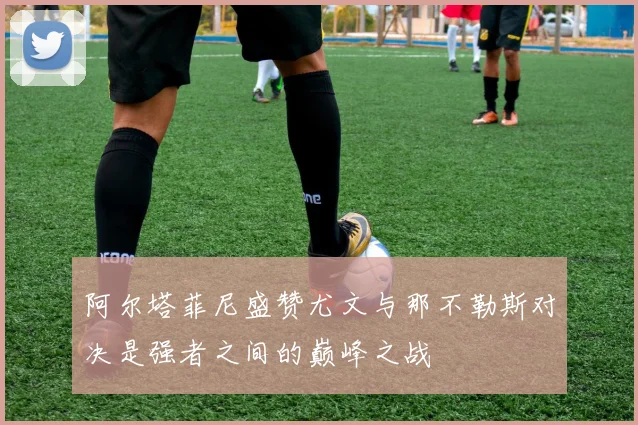 阿尔塔菲尼盛赞尤文与那不勒斯对决是强者之间的巅峰之战