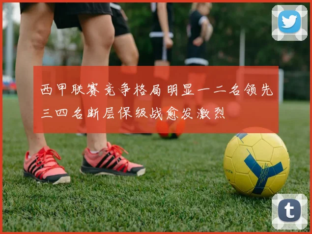 西甲联赛竞争格局明显一二名领先三四名断层保级战愈发激烈