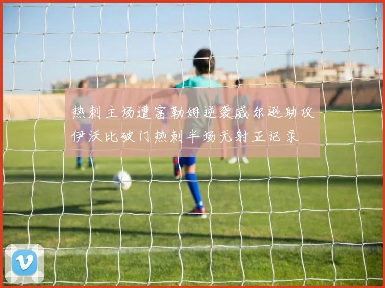热刺主场遭富勒姆逆袭威尔逊助攻伊沃比破门热刺半场无射正记录