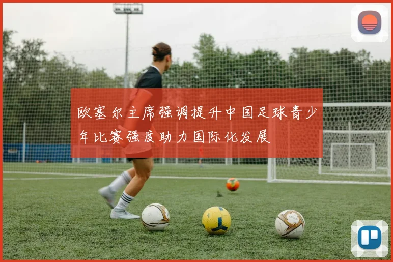欧塞尔主席强调提升中国足球青少年比赛强度助力国际化发展