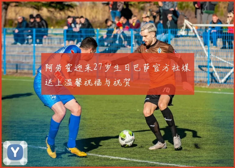 阿劳霍迎来27岁生日巴萨官方社媒送上温馨祝福与祝贺