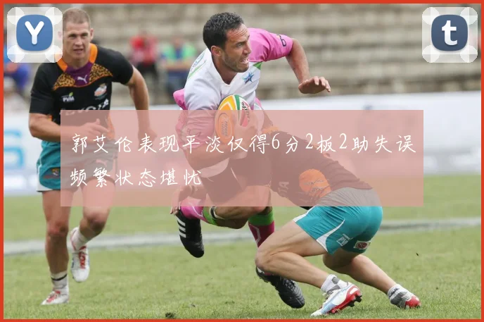 郭艾伦表现平淡仅得6分2板2助失误频繁状态堪忧