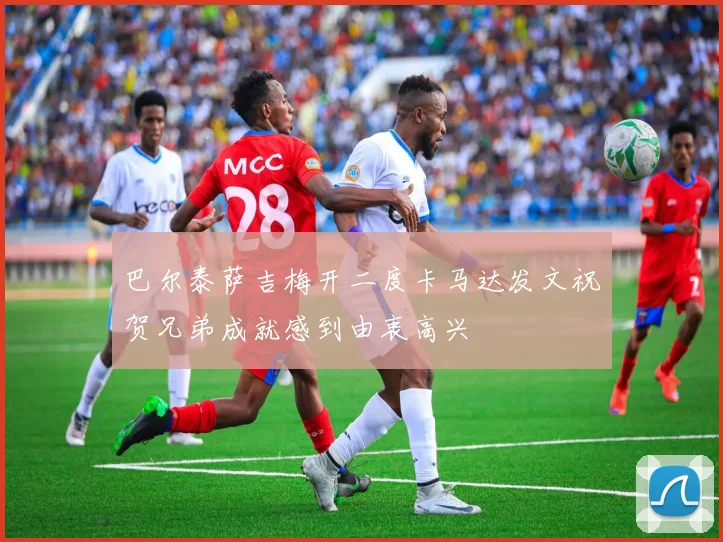 巴尔泰萨吉梅开二度卡马达发文祝贺兄弟成就感到由衷高兴