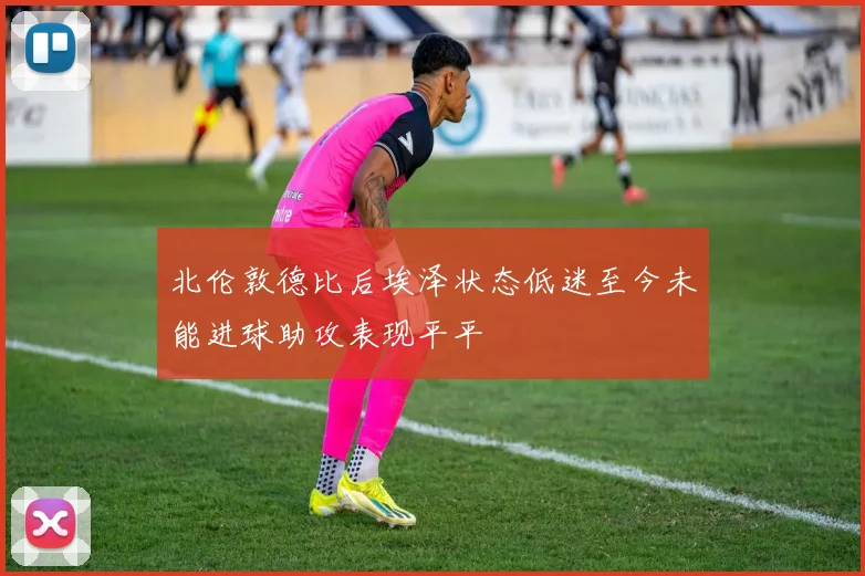 北伦敦德比后埃泽状态低迷至今未能进球助攻表现平平