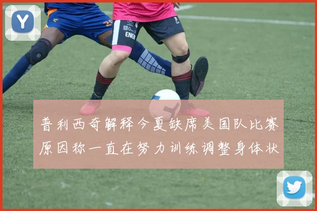 普利西奇解释今夏缺席美国队比赛原因称一直在努力训练调整身体状态