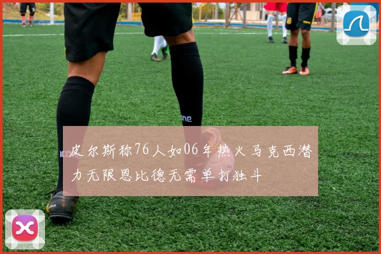 皮尔斯称76人如06年热火马克西潜力无限恩比德无需单打独斗