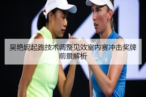 吴艳妮起跑技术调整见效室内赛冲击奖牌前景解析(OD)